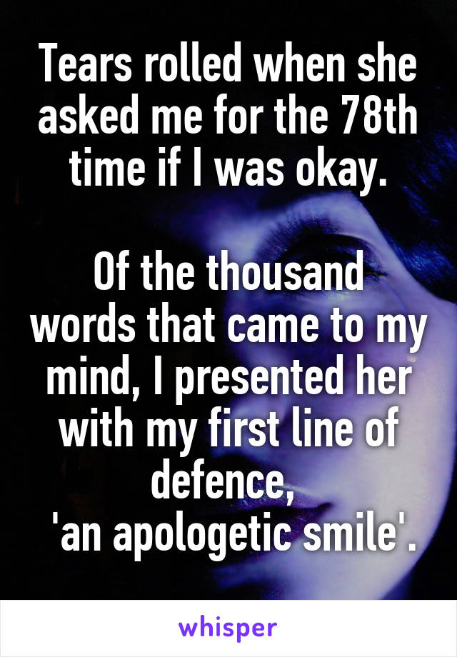 Tears rolled when she asked me for the 78th time if I was okay.

Of the thousand words that came to my mind, I presented her with my first line of defence, 
 'an apologetic smile'. 