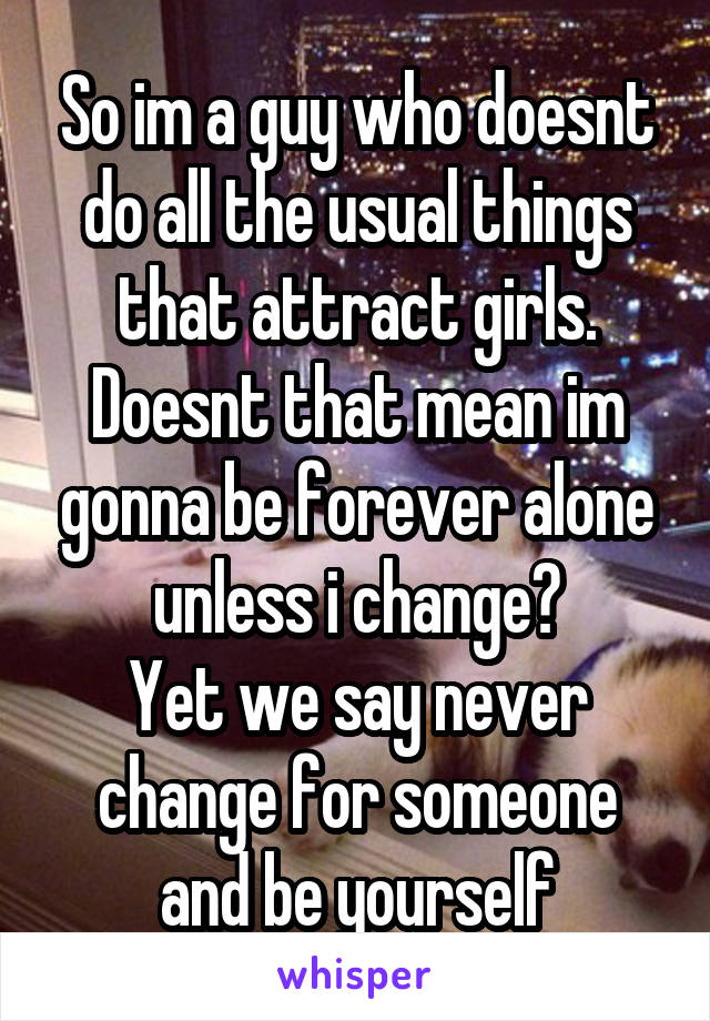 So im a guy who doesnt do all the usual things that attract girls.
Doesnt that mean im gonna be forever alone unless i change?
Yet we say never change for someone and be yourself