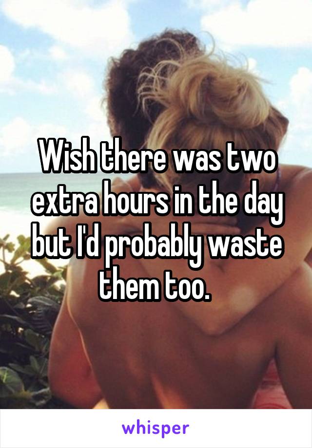 Wish there was two extra hours in the day but I'd probably waste them too. 