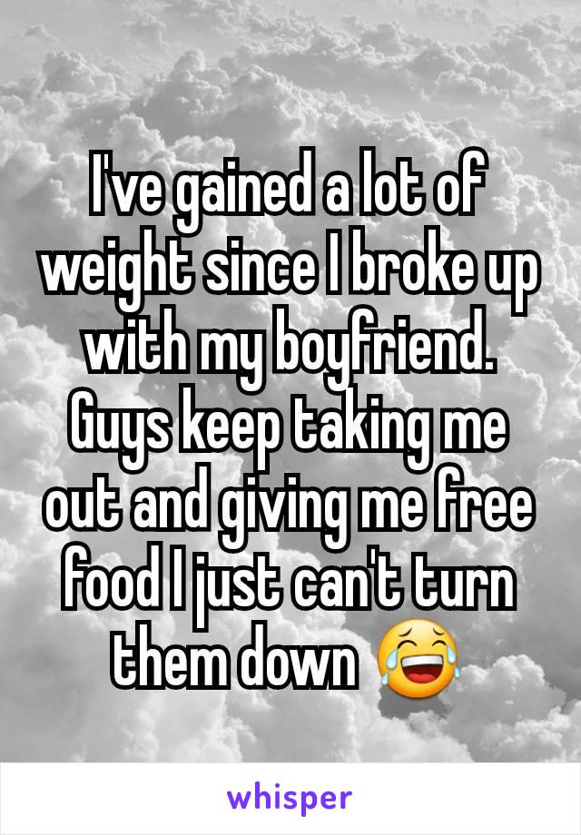 I've gained a lot of weight since I broke up with my boyfriend. Guys keep taking me out and giving me free food I just can't turn them down 😂