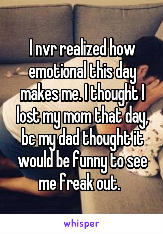 I nvr realized how emotional this day makes me. I thought I lost my mom that day, bc my dad thought it would be funny to see me freak out.  