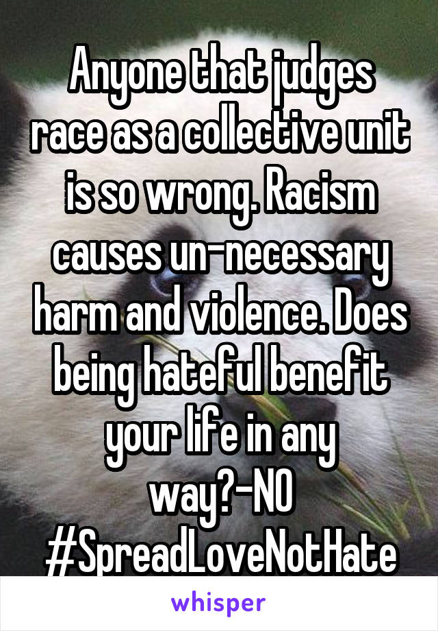 Anyone that judges race as a collective unit is so wrong. Racism causes un-necessary harm and violence. Does being hateful benefit your life in any way?-NO
#SpreadLoveNotHate