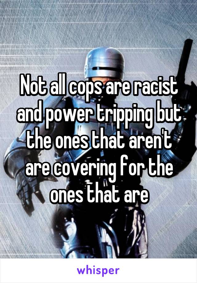 Not all cops are racist and power tripping but the ones that aren't are covering for the ones that are