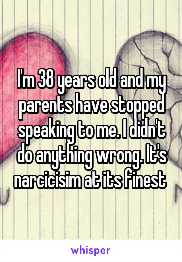 I'm 38 years old and my parents have stopped speaking to me. I didn't do anything wrong. It's narcicisim at its finest 