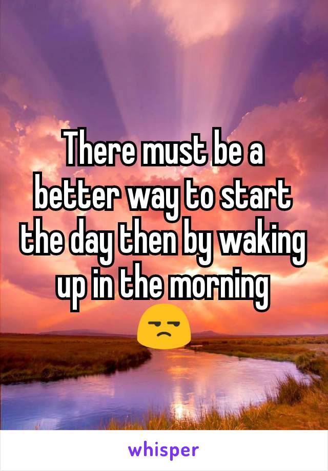 There must be a better way to start the day then by waking up in the morning
😒