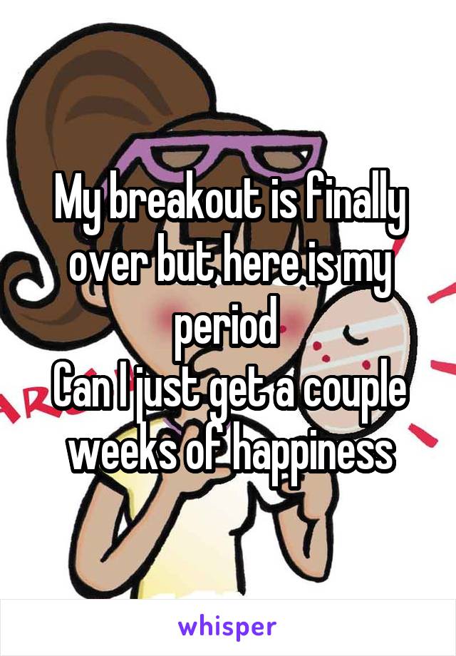 My breakout is finally over but here is my period 
Can I just get a couple weeks of happiness