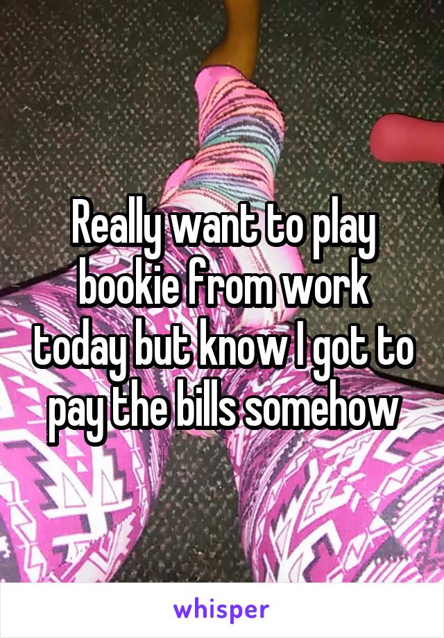 Really want to play bookie from work today but know I got to pay the bills somehow