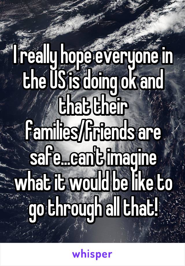 I really hope everyone in the US is doing ok and that their families/friends are safe...can't imagine what it would be like to go through all that!