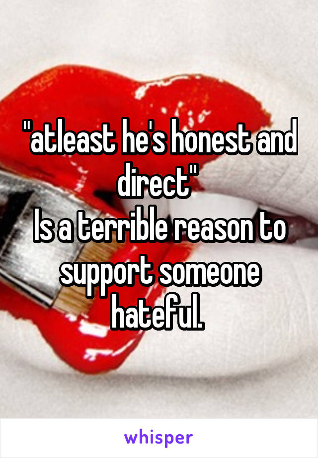 "atleast he's honest and direct" 
Is a terrible reason to support someone hateful. 