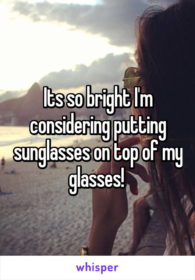 Its so bright I'm considering putting sunglasses on top of my glasses! 