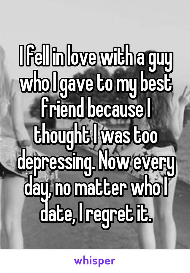 I fell in love with a guy who I gave to my best friend because I thought I was too depressing. Now every day, no matter who I date, I regret it.