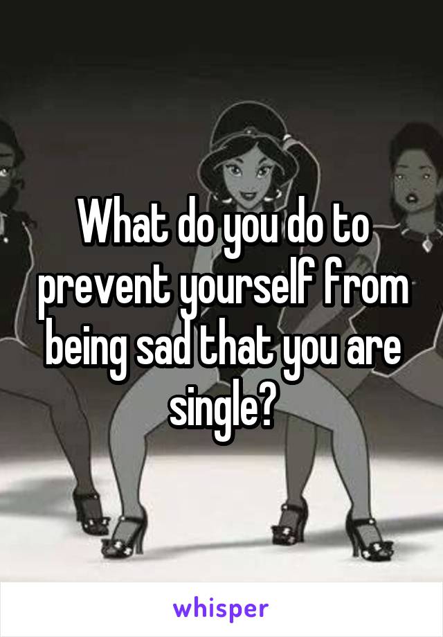 What do you do to prevent yourself from being sad that you are single?