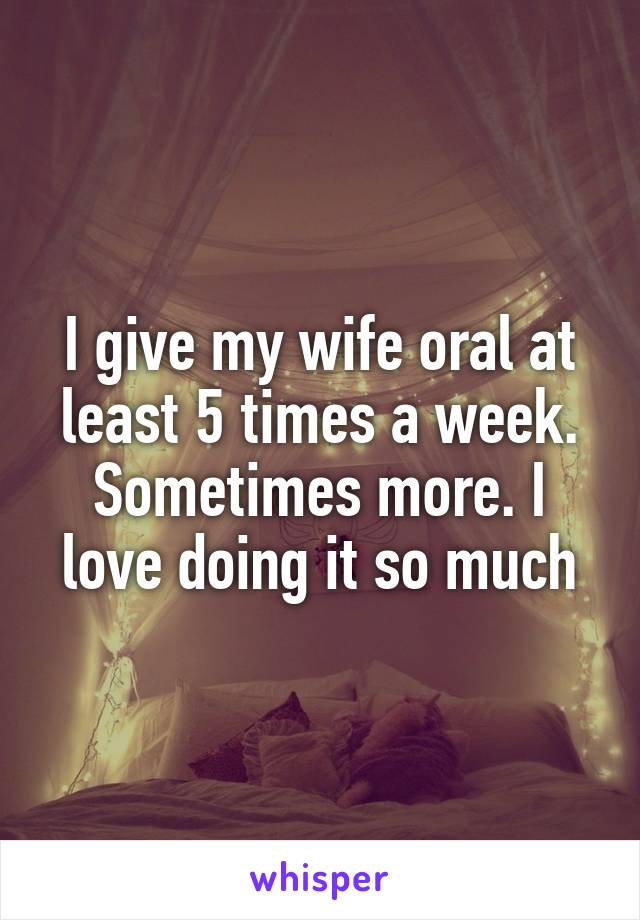 I give my wife oral at least 5 times a week. Sometimes more. I love doing it so much