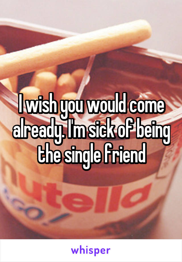 I wish you would come already. I'm sick of being the single friend