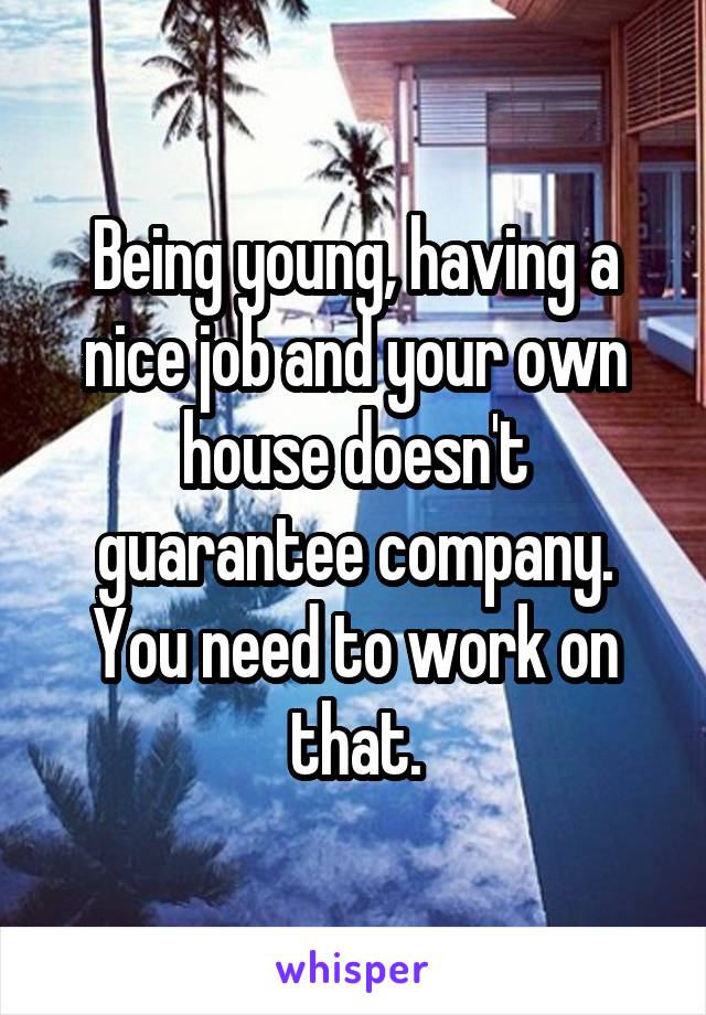 Being young, having a nice job and your own house doesn't guarantee company. You need to work on that.