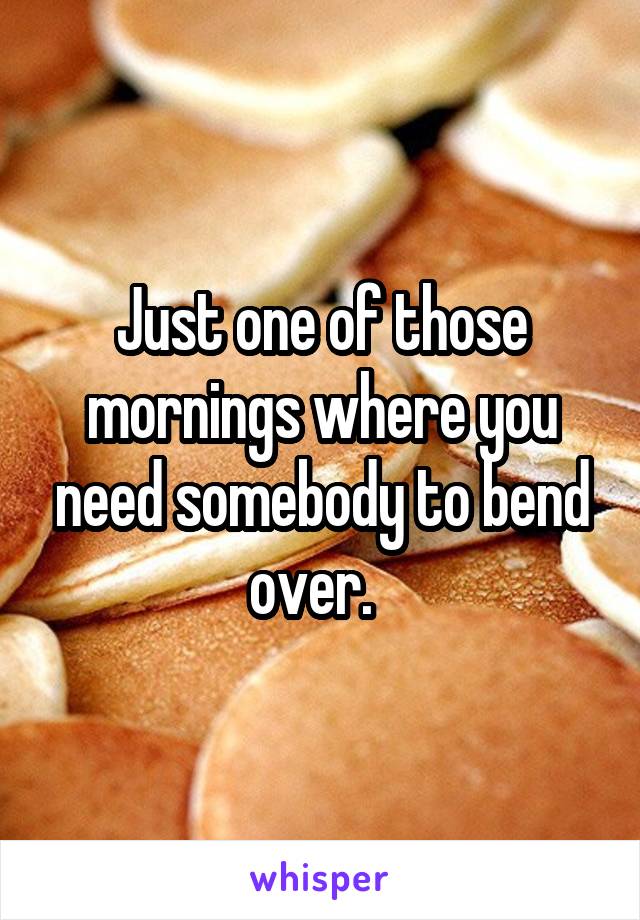 Just one of those mornings where you need somebody to bend over.  