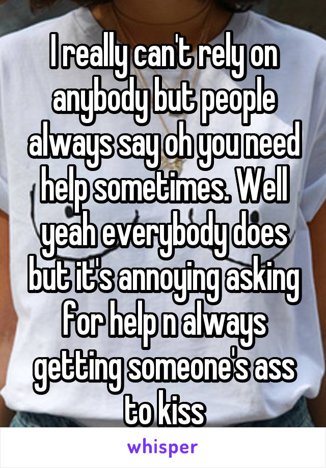 I really can't rely on anybody but people always say oh you need help sometimes. Well yeah everybody does but it's annoying asking for help n always getting someone's ass to kiss