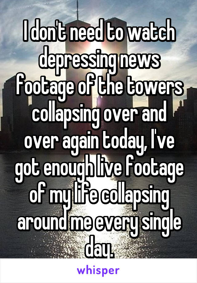 I don't need to watch depressing news footage of the towers collapsing over and over again today, I've got enough live footage of my life collapsing around me every single day.