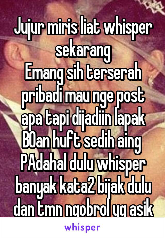 Jujur miris liat whisper sekarang
Emang sih terserah pribadi mau nge post apa tapi dijadiin lapak BOan huft sedih aing 
PAdahal dulu whisper banyak kata2 bijak dulu dan tmn ngobrol yg asik