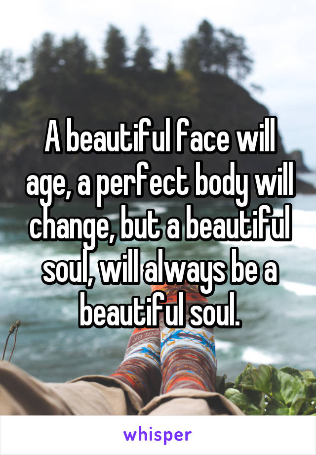 A beautiful face will age, a perfect body will change, but a beautiful soul, will always be a beautiful soul.