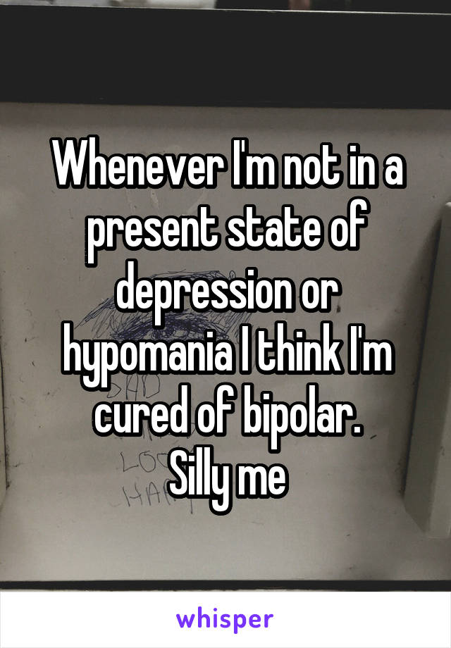 Whenever I'm not in a present state of depression or hypomania I think I'm cured of bipolar.
Silly me