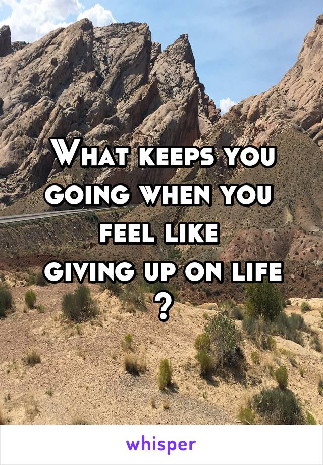 What keeps you going when you 
feel like 
giving up on life ?