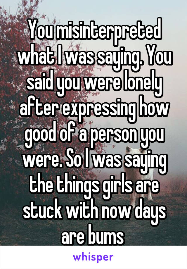 You misinterpreted what I was saying. You said you were lonely after expressing how good of a person you were. So I was saying the things girls are stuck with now days are bums 