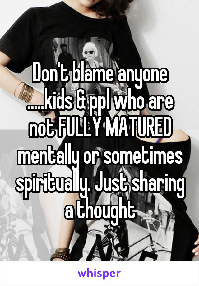 Don't blame anyone .....kids & ppl who are not FULLY MATURED mentally or sometimes spiritually. Just sharing a thought