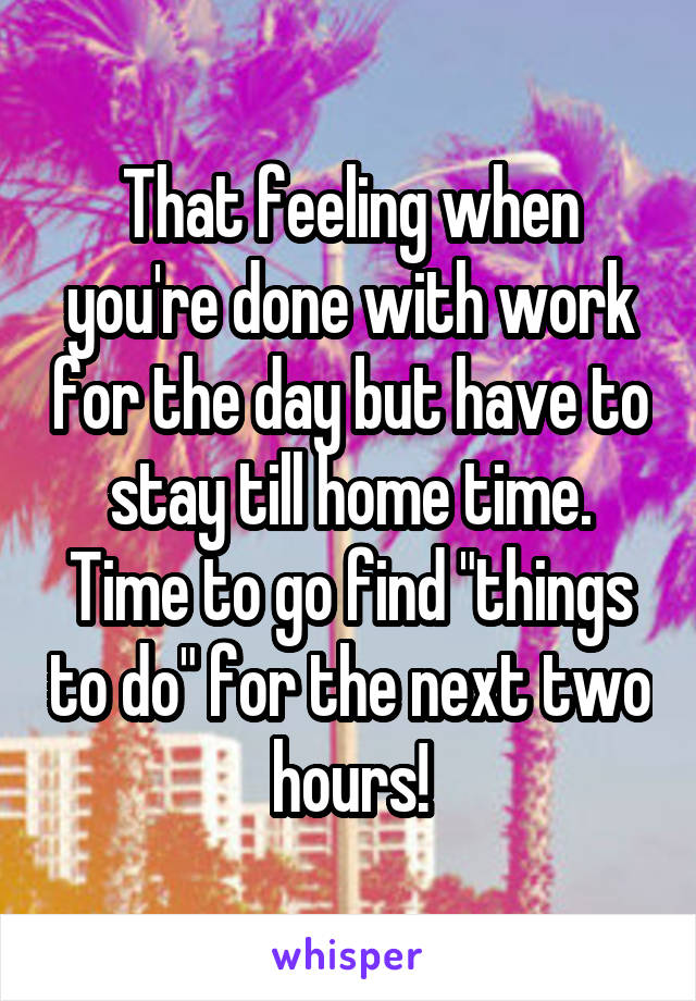 That feeling when you're done with work for the day but have to stay till home time. Time to go find "things to do" for the next two hours!