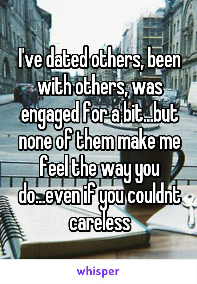 I've dated others, been with others, was engaged for a bit...but none of them make me feel the way you do...even if you couldnt careless