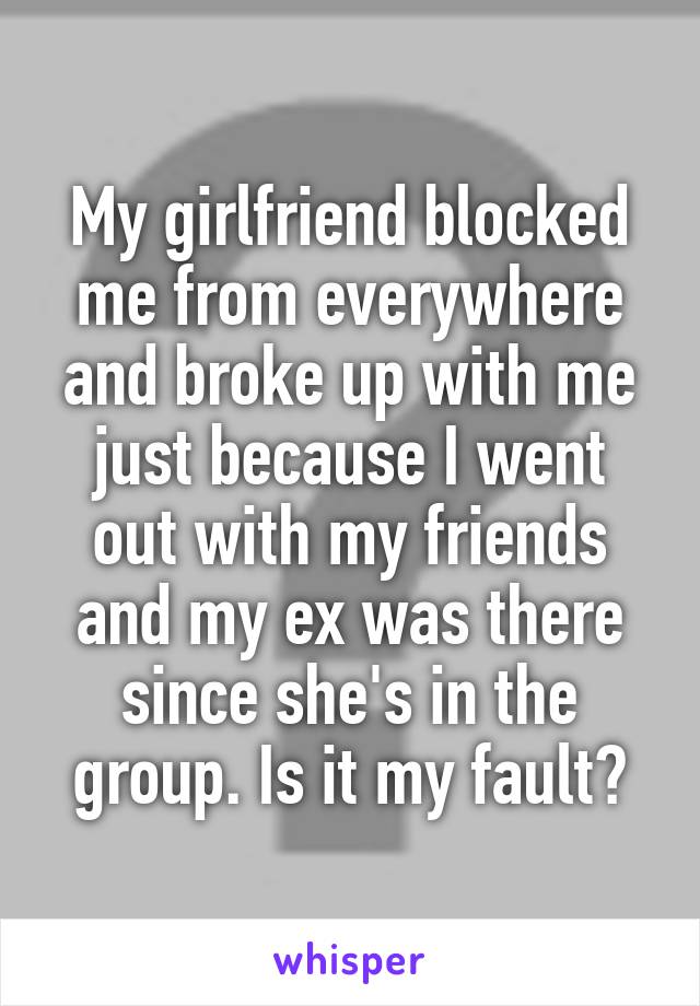 My girlfriend blocked me from everywhere and broke up with me just because I went out with my friends and my ex was there since she's in the group. Is it my fault?