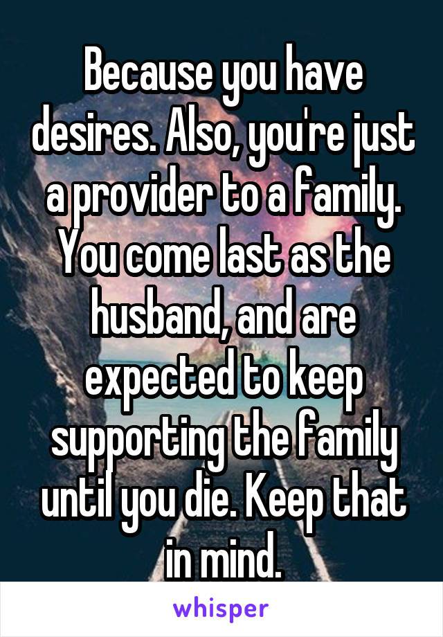 Because you have desires. Also, you're just a provider to a family. You come last as the husband, and are expected to keep supporting the family until you die. Keep that in mind.