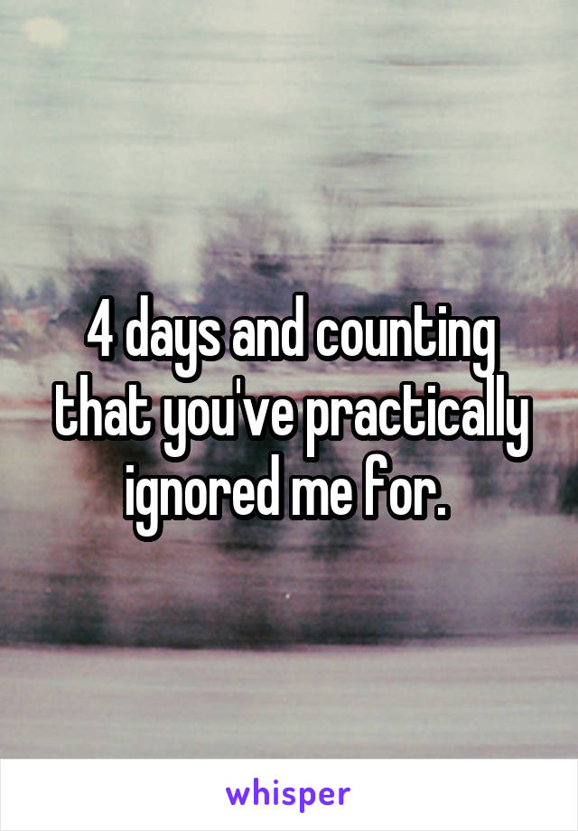 4 days and counting that you've practically ignored me for. 