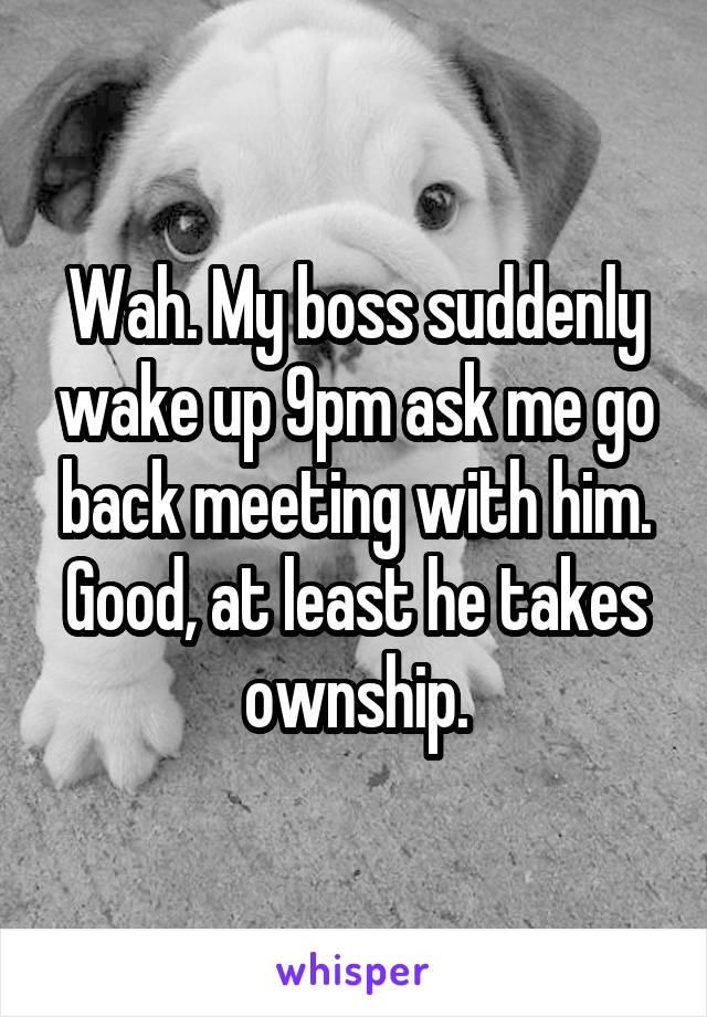 Wah. My boss suddenly wake up 9pm ask me go back meeting with him.
Good, at least he takes ownship.