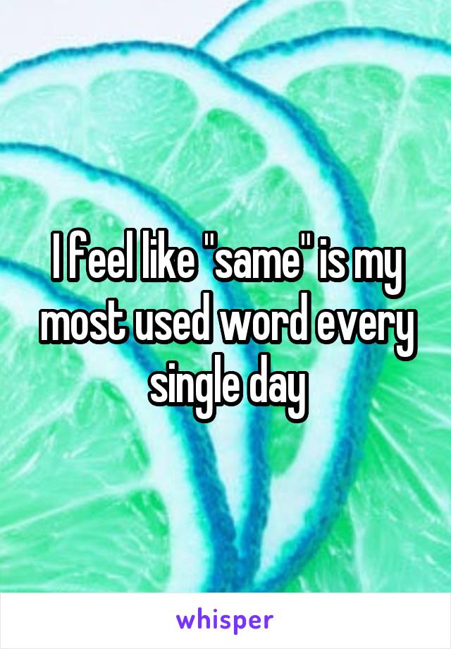 I feel like "same" is my most used word every single day