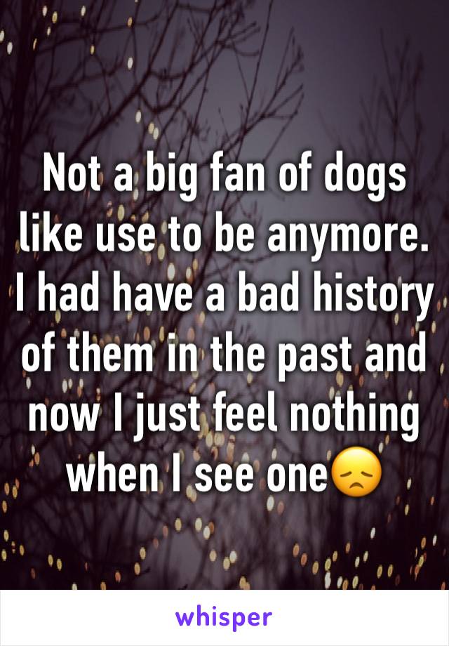 Not a big fan of dogs like use to be anymore. I had have a bad history of them in the past and now I just feel nothing when I see one😞