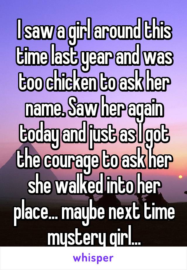 I saw a girl around this time last year and was too chicken to ask her name. Saw her again today and just as I got the courage to ask her she walked into her place... maybe next time mystery girl...