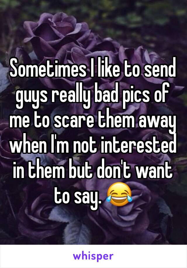 Sometimes I like to send guys really bad pics of me to scare them away when I'm not interested in them but don't want to say. 😂