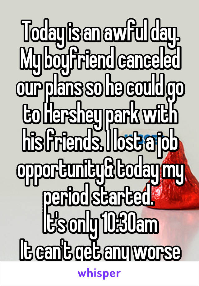 Today is an awful day. My boyfriend canceled our plans so he could go to Hershey park with his friends. I lost a job opportunity& today my period started. 
It's only 10:30am
It can't get any worse