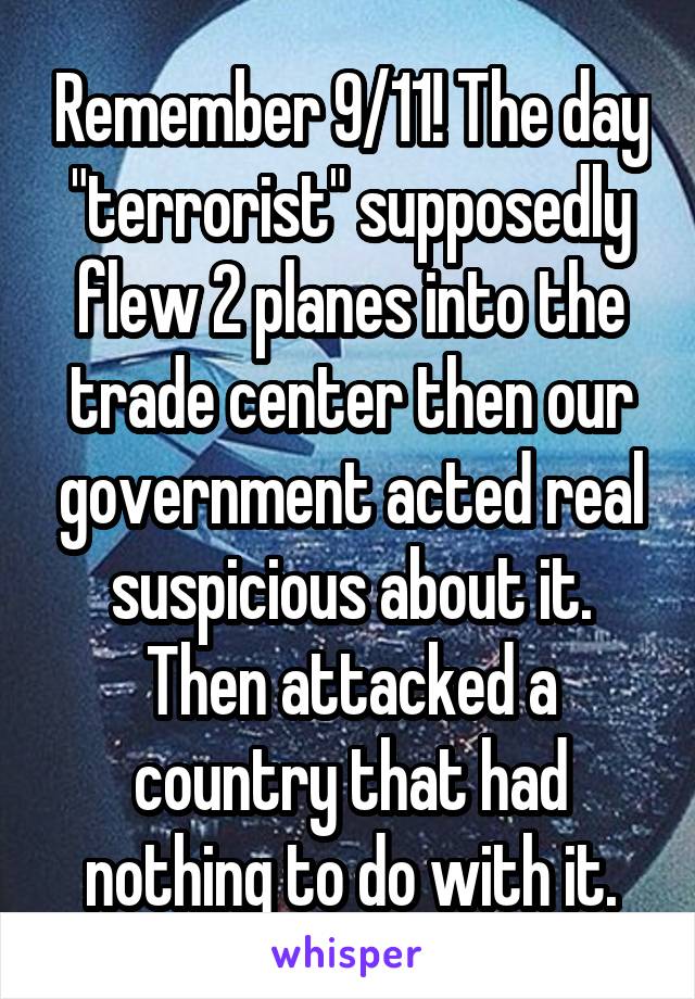 Remember 9/11! The day "terrorist" supposedly flew 2 planes into the trade center then our government acted real suspicious about it. Then attacked a country that had nothing to do with it.