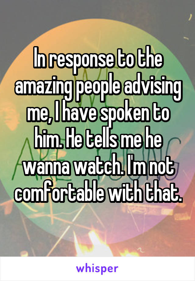 In response to the amazing people advising me, I have spoken to him. He tells me he wanna watch. I'm not comfortable with that. 