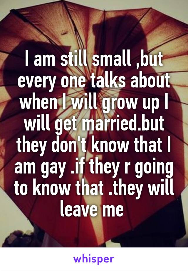 I am still small ,but every one talks about when I will grow up I will get married.but they don't know that I am gay .if they r going to know that .they will leave me 