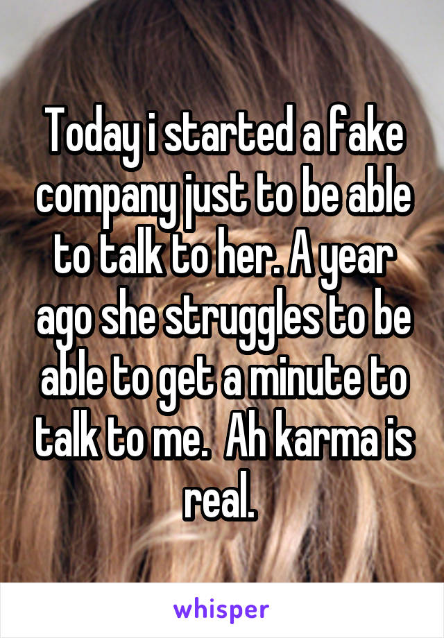 Today i started a fake company just to be able to talk to her. A year ago she struggles to be able to get a minute to talk to me.  Ah karma is real. 