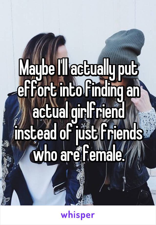 Maybe I'll actually put effort into finding an actual girlfriend instead of just friends who are female.