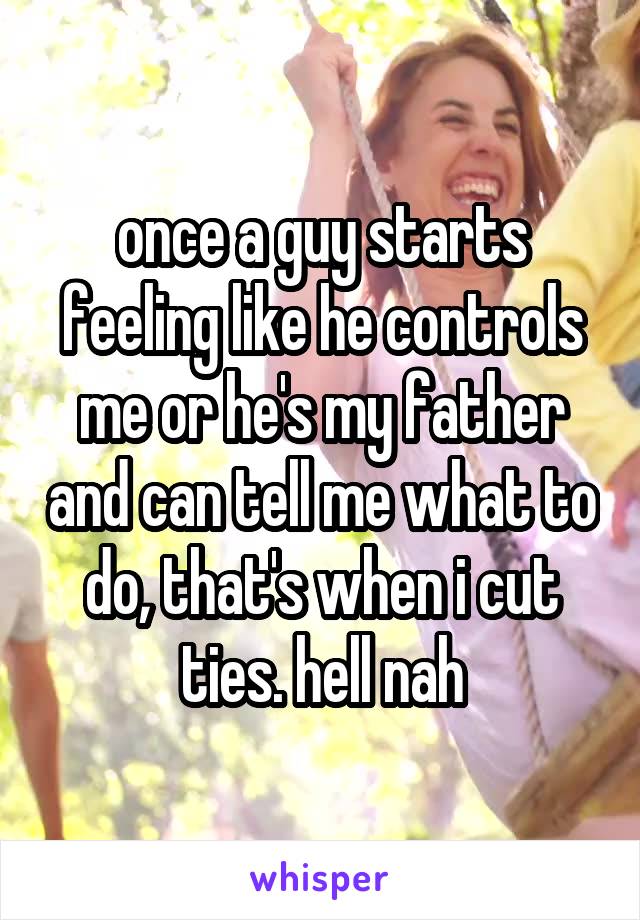 once a guy starts feeling like he controls me or he's my father and can tell me what to do, that's when i cut ties. hell nah