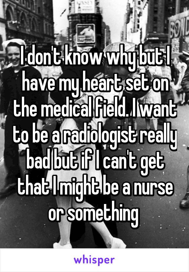 I don't know why but I have my heart set on the medical field. I want to be a radiologist really bad but if I can't get that I might be a nurse or something 