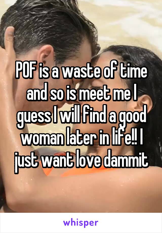 POF is a waste of time and so is meet me I guess I will find a good woman later in life!! I just want love dammit