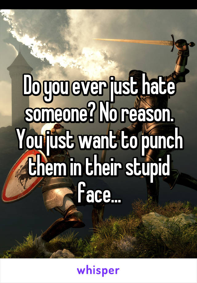 Do you ever just hate someone? No reason. You just want to punch them in their stupid face...