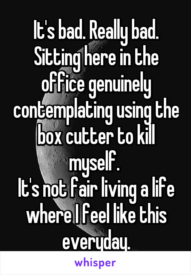 It's bad. Really bad. Sitting here in the office genuinely contemplating using the box cutter to kill myself. 
It's not fair living a life where I feel like this everyday.