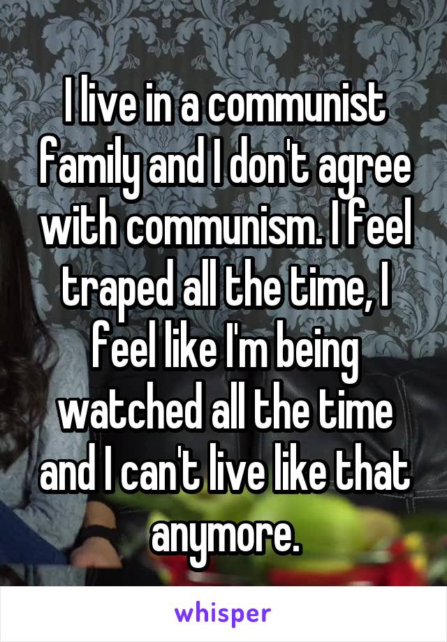 I live in a communist family and I don't agree with communism. I feel traped all the time, I feel like I'm being watched all the time and I can't live like that anymore.